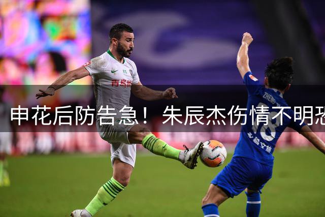 申花后防告急！朱辰杰伤情不明恐缺席关键战 斯卢茨基排兵布阵遇难题